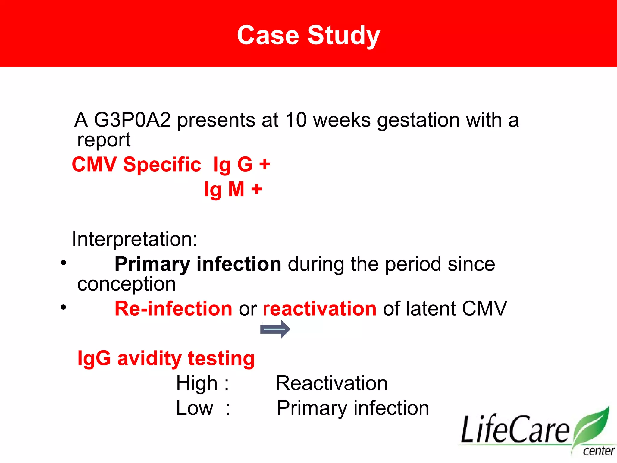 Case Study
A G3P0A2 presents at 10 weeks gestation with a
report
CMV Specific Ig G +
Ig M +
Interpretation:
• Primary infection during the period since
conception
• Re-infection or reactivation of latent CMV
IgG avidity testing
High : Reactivation
Low : Primary infection
 