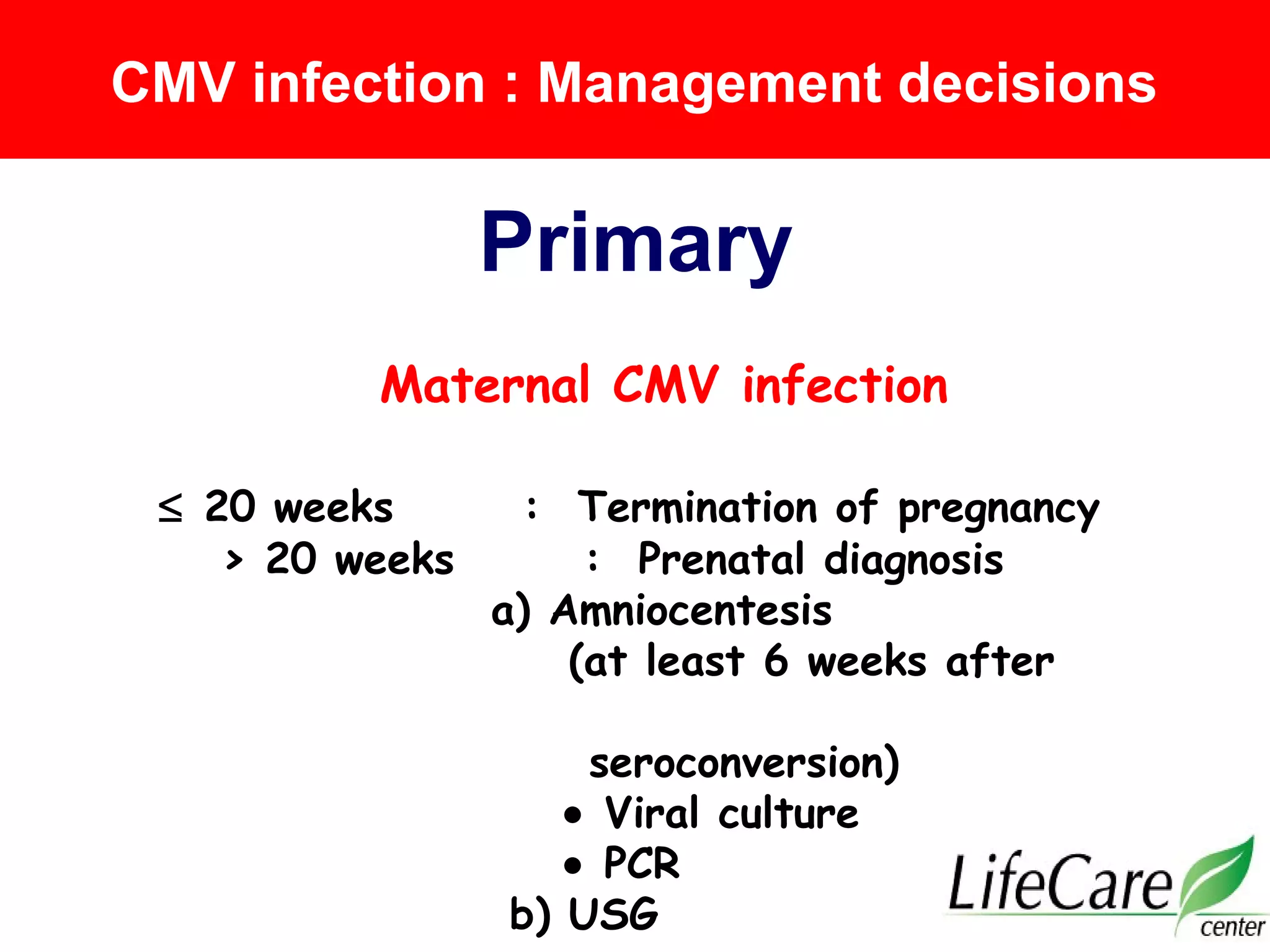 Maternal CMV infection
≤ 20 weeks : Termination of pregnancy
> 20 weeks : Prenatal diagnosis
a) Amniocentesis
(at least 6 weeks after
seroconversion)
• Viral culture
• PCR
b) USG
CMV infection : Management decisions
Primary
 