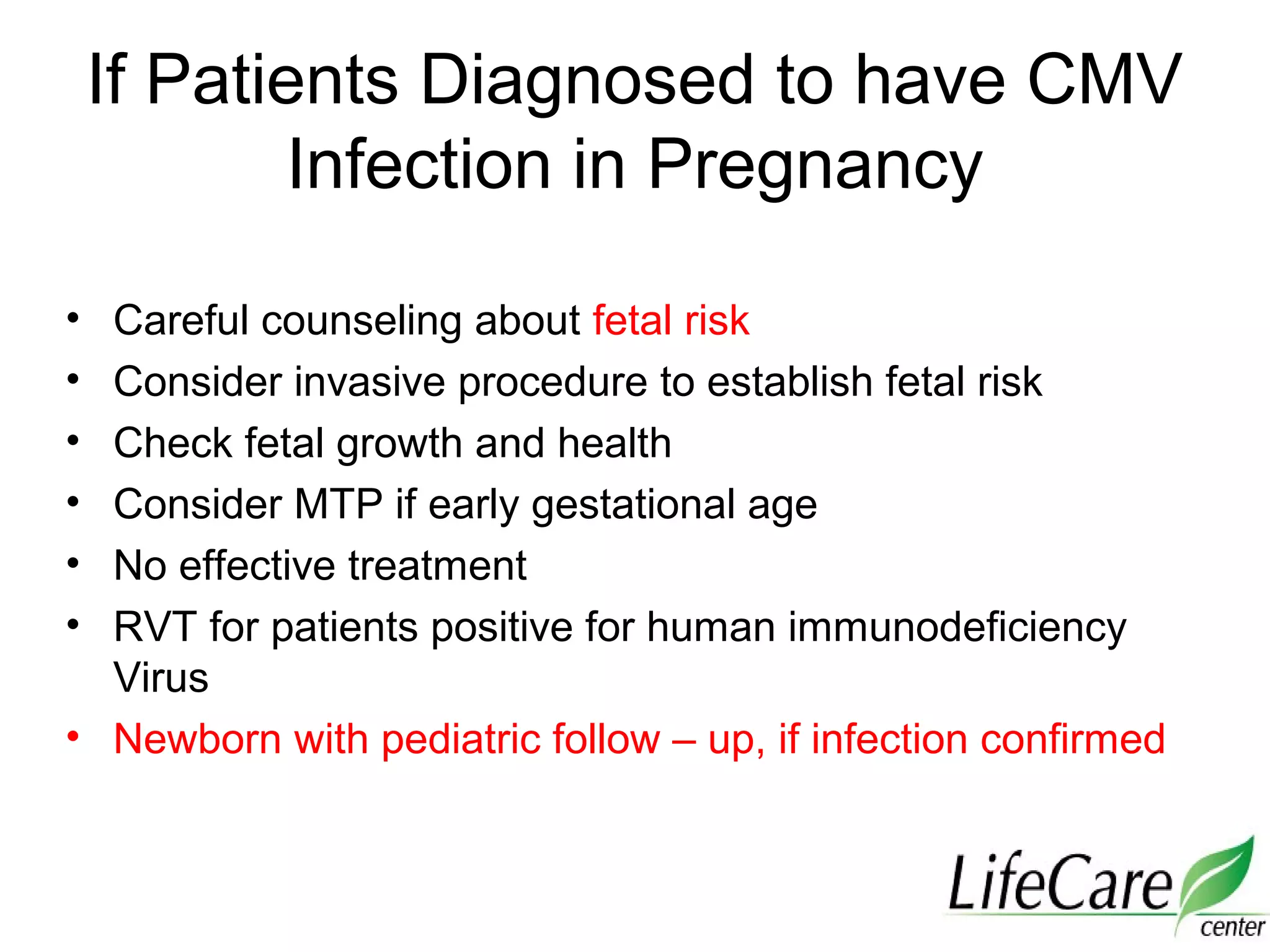 If Patients Diagnosed to have CMV
Infection in Pregnancy
• Careful counseling about fetal risk
• Consider invasive procedure to establish fetal risk
• Check fetal growth and health
• Consider MTP if early gestational age
• No effective treatment
• RVT for patients positive for human immunodeficiency
Virus
• Newborn with pediatric follow – up, if infection confirmed
 