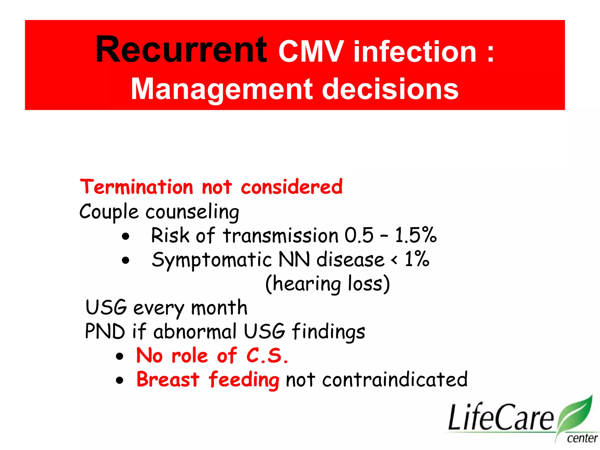 Termination not considered
Couple counseling
• Risk of transmission 0.5 – 1.5%
• Symptomatic NN disease < 1%
(hearing loss)
USG every month
PND if abnormal USG findings
• No role of C.S.
• Breast feeding not contraindicated
Recurrent CMV infection :
Management decisions
 
