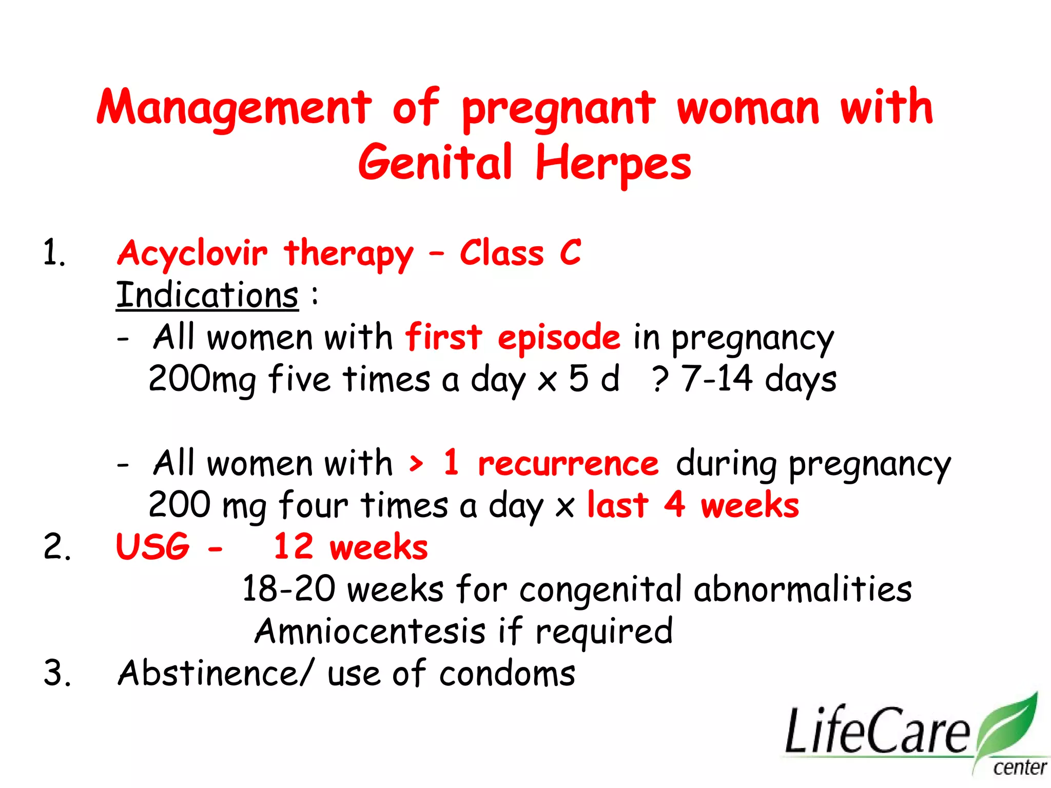 Management of pregnant woman with
Genital Herpes
1. Acyclovir therapy – Class C
Indications :
- All women with first episode in pregnancy
200mg five times a day x 5 d ? 7-14 days
- All women with > 1 recurrence during pregnancy
200 mg four times a day x last 4 weeks
2. USG - 12 weeks
18-20 weeks for congenital abnormalities
Amniocentesis if required
3. Abstinence/ use of condoms
 