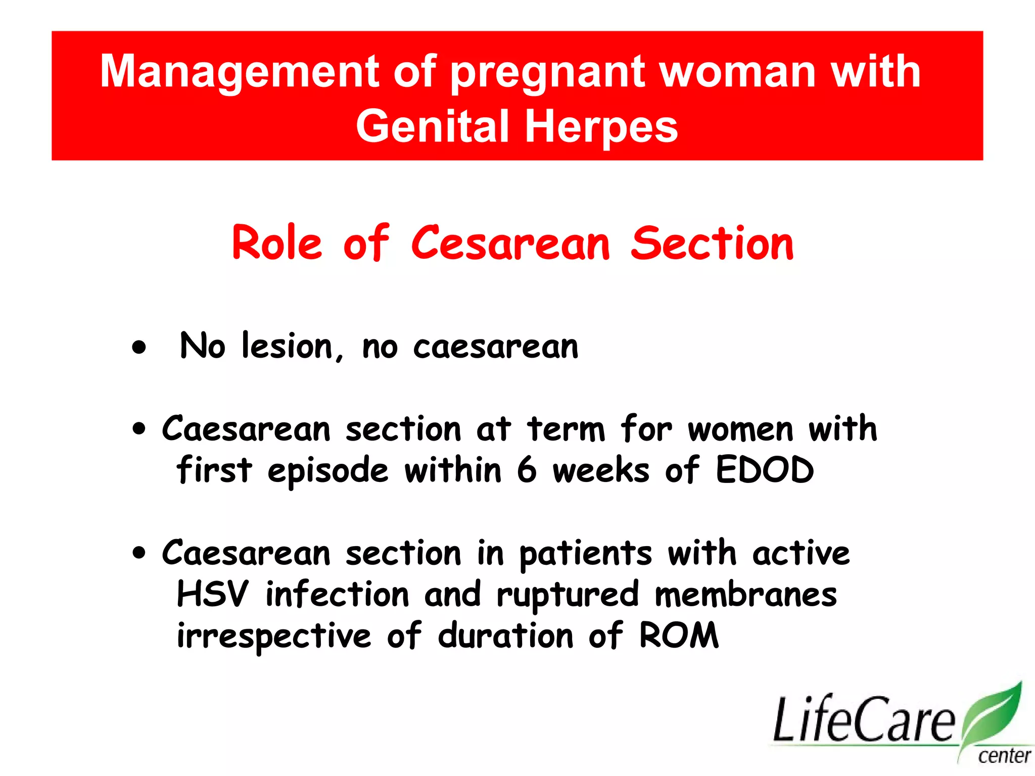 Role of Cesarean Section
• No lesion, no caesarean
• Caesarean section at term for women with
first episode within 6 weeks of EDOD
• Caesarean section in patients with active
HSV infection and ruptured membranes
irrespective of duration of ROM
Management of pregnant woman with
Genital Herpes
 