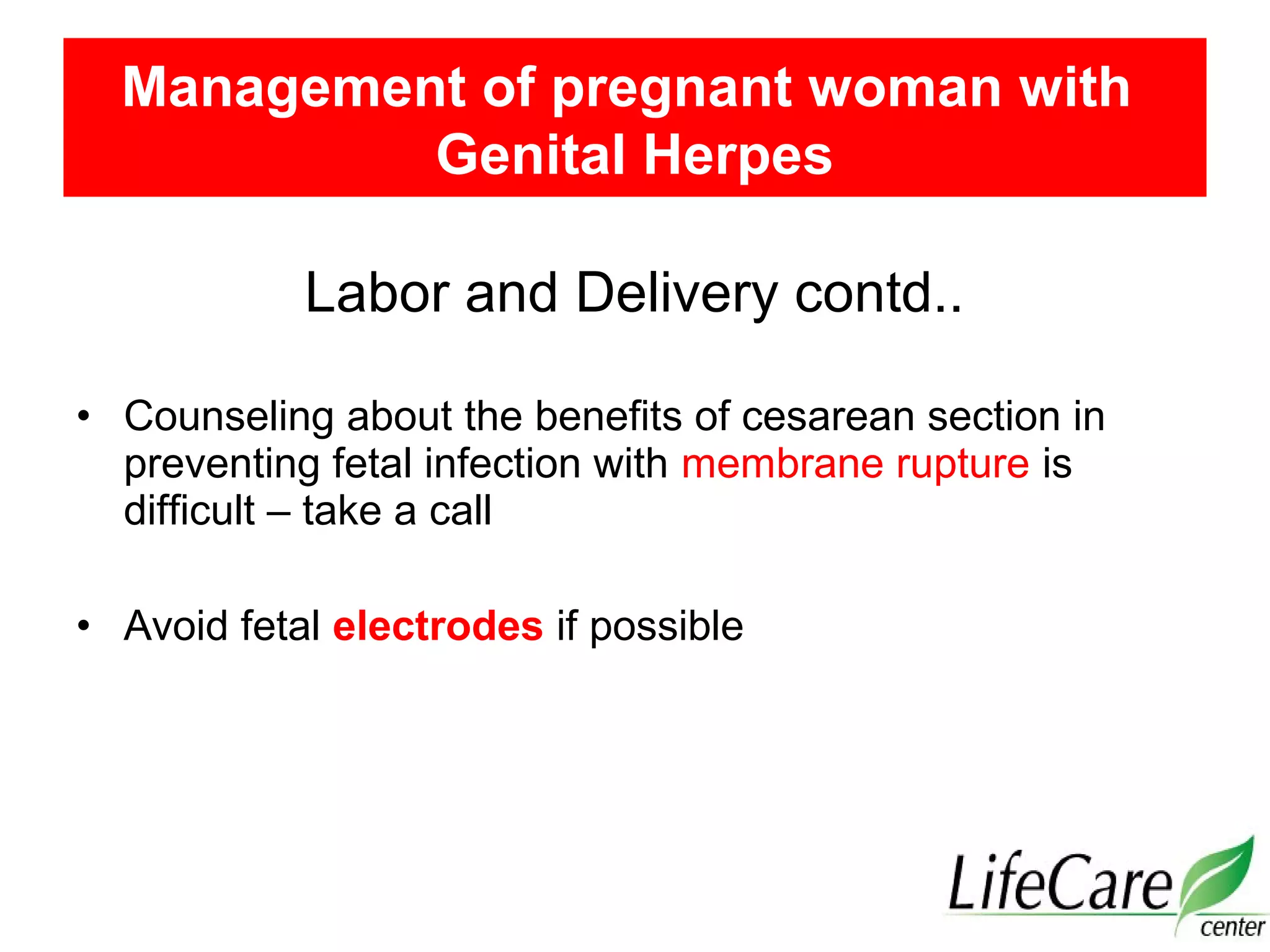 Labor and Delivery contd..
• Counseling about the benefits of cesarean section in
preventing fetal infection with membrane rupture is
difficult – take a call
• Avoid fetal electrodes if possible
Management of pregnant woman with
Genital Herpes
 