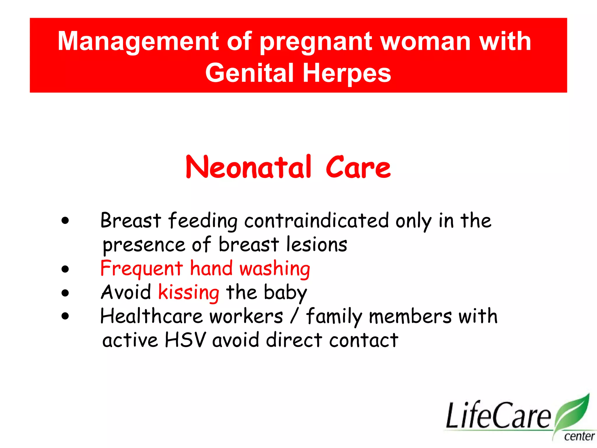 Neonatal Care
• Breast feeding contraindicated only in the
presence of breast lesions
• Frequent hand washing
• Avoid kissing the baby
• Healthcare workers / family members with
active HSV avoid direct contact
Management of pregnant woman with
Genital Herpes
 