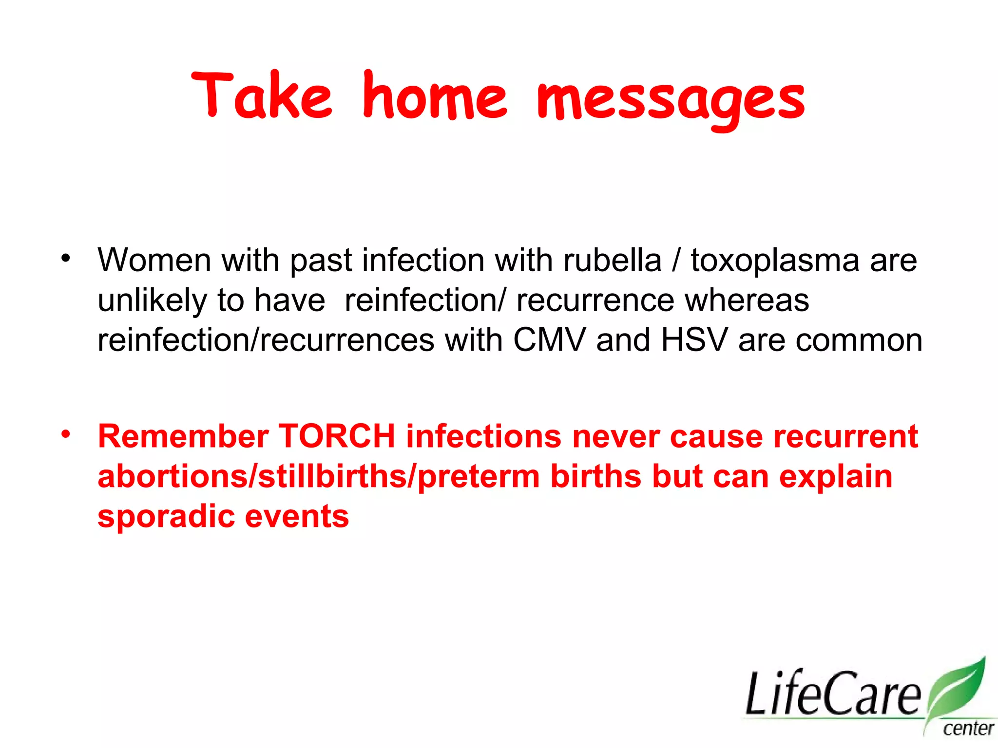 Take home messages
• Women with past infection with rubella / toxoplasma are
unlikely to have reinfection/ recurrence whereas
reinfection/recurrences with CMV and HSV are common
• Remember TORCH infections never cause recurrent
abortions/stillbirths/preterm births but can explain
sporadic events
 