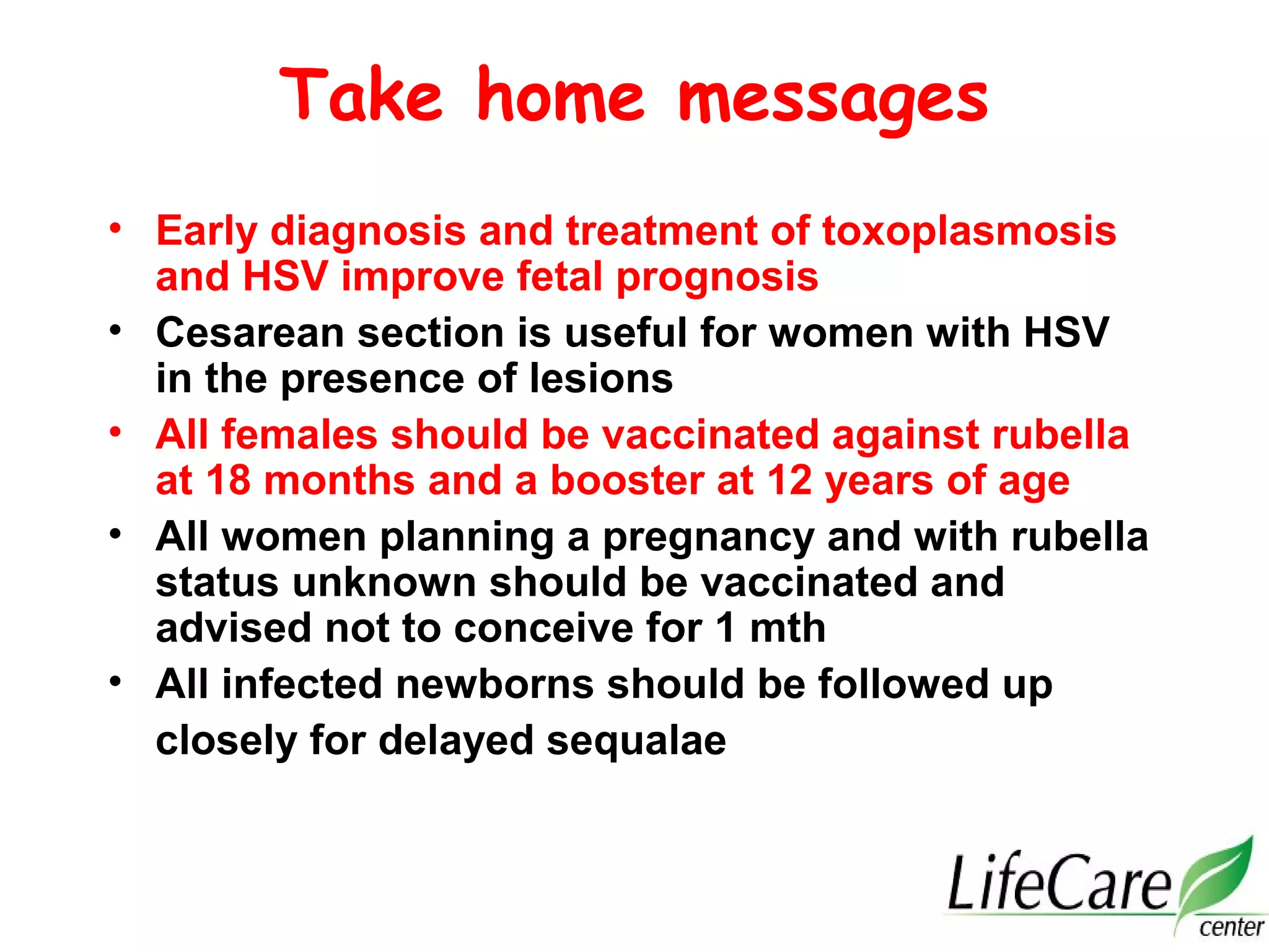 Take home messages
• Early diagnosis and treatment of toxoplasmosis
and HSV improve fetal prognosis
• Cesarean section is useful for women with HSV
in the presence of lesions
• All females should be vaccinated against rubella
at 18 months and a booster at 12 years of age
• All women planning a pregnancy and with rubella
status unknown should be vaccinated and
advised not to conceive for 1 mth
• All infected newborns should be followed up
closely for delayed sequalae
 