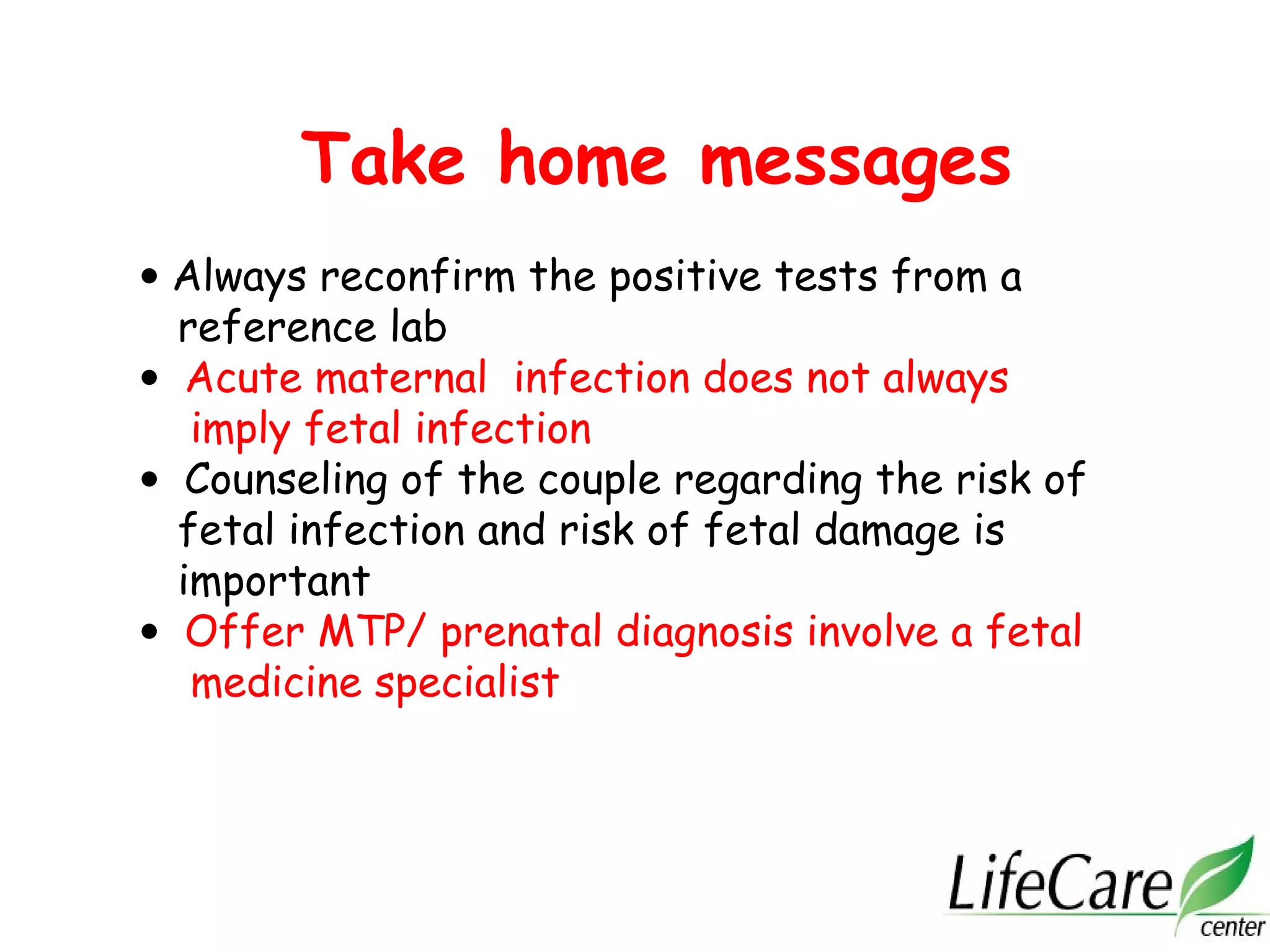 Take home messages
• Always reconfirm the positive tests from a
reference lab
• Acute maternal infection does not always
imply fetal infection
• Counseling of the couple regarding the risk of
fetal infection and risk of fetal damage is
important
• Offer MTP/ prenatal diagnosis involve a fetal
medicine specialist
 