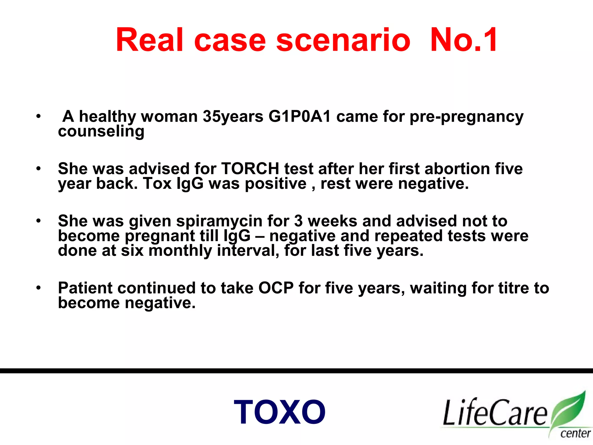 • A healthy woman 35years G1P0A1 came for pre-pregnancy
counseling
• She was advised for TORCH test after her first abortion five
year back. Tox IgG was positive , rest were negative.
• She was given spiramycin for 3 weeks and advised not to
become pregnant till IgG – negative and repeated tests were
done at six monthly interval, for last five years.
• Patient continued to take OCP for five years, waiting for titre to
become negative.
Real case scenario No.1
TOXO
 