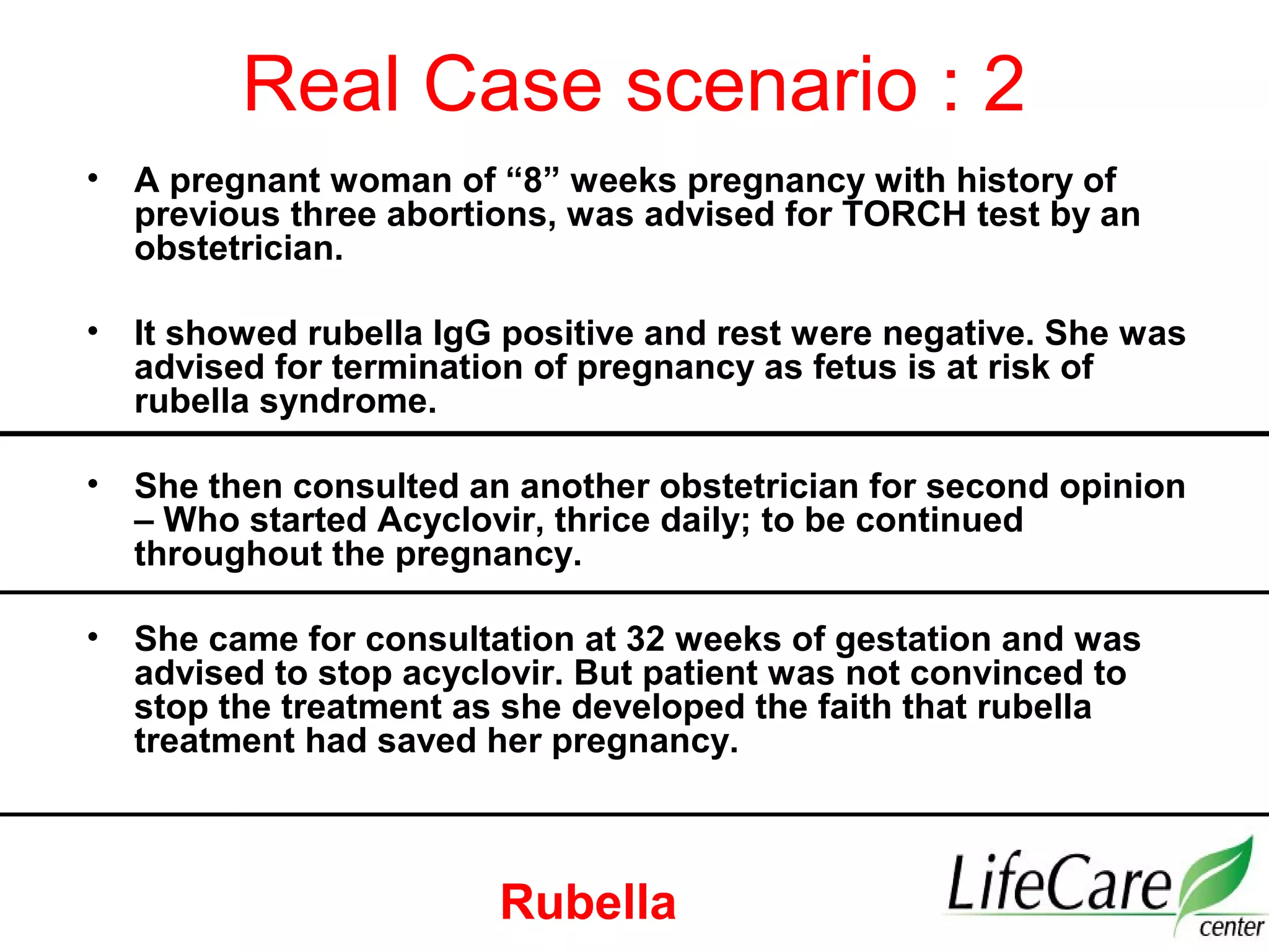 Real Case scenario : 2
• A pregnant woman of “8” weeks pregnancy with history of
previous three abortions, was advised for TORCH test by an
obstetrician.
• It showed rubella IgG positive and rest were negative. She was
advised for termination of pregnancy as fetus is at risk of
rubella syndrome.
• She then consulted an another obstetrician for second opinion
– Who started Acyclovir, thrice daily; to be continued
throughout the pregnancy.
• She came for consultation at 32 weeks of gestation and was
advised to stop acyclovir. But patient was not convinced to
stop the treatment as she developed the faith that rubella
treatment had saved her pregnancy.
Rubella
 