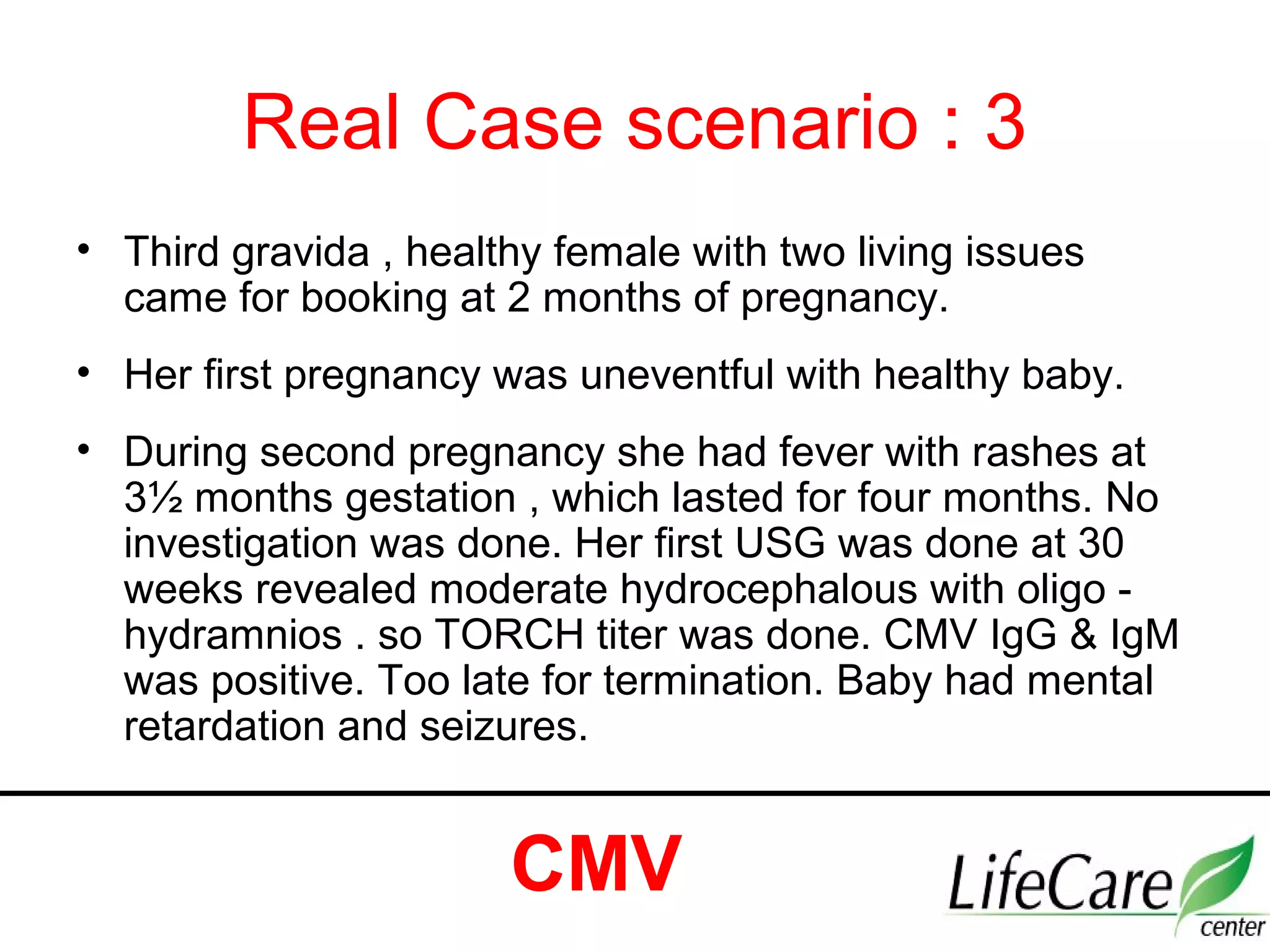 Real Case scenario : 3
• Third gravida , healthy female with two living issues
came for booking at 2 months of pregnancy.
• Her first pregnancy was uneventful with healthy baby.
• During second pregnancy she had fever with rashes at
3½ months gestation , which lasted for four months. No
investigation was done. Her first USG was done at 30
weeks revealed moderate hydrocephalous with oligo -
hydramnios . so TORCH titer was done. CMV IgG & IgM
was positive. Too late for termination. Baby had mental
retardation and seizures.
CMV
 