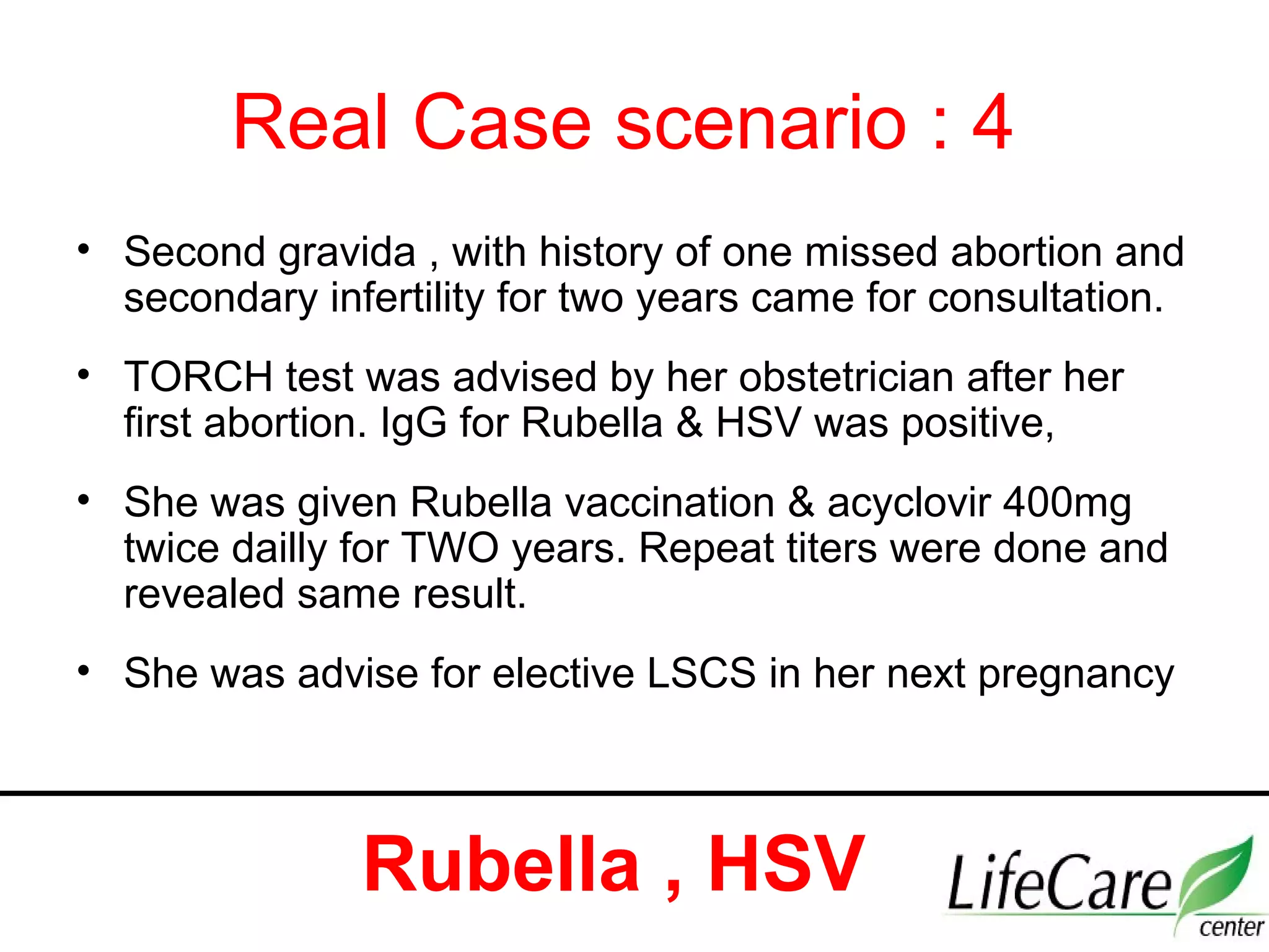Real Case scenario : 4
• Second gravida , with history of one missed abortion and
secondary infertility for two years came for consultation.
• TORCH test was advised by her obstetrician after her
first abortion. IgG for Rubella & HSV was positive,
• She was given Rubella vaccination & acyclovir 400mg
twice dailly for TWO years. Repeat titers were done and
revealed same result.
• She was advise for elective LSCS in her next pregnancy
Rubella , HSV
 