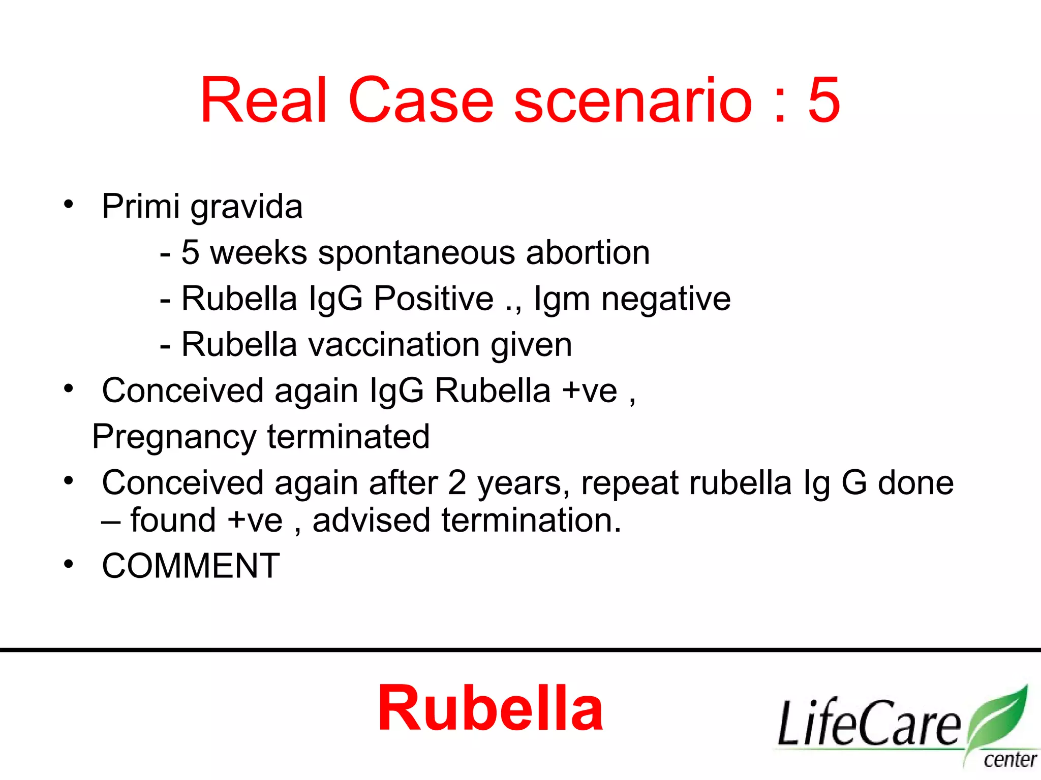 Real Case scenario : 5
• Primi gravida
- 5 weeks spontaneous abortion
- Rubella IgG Positive ., Igm negative
- Rubella vaccination given
• Conceived again IgG Rubella +ve ,
Pregnancy terminated
• Conceived again after 2 years, repeat rubella Ig G done
– found +ve , advised termination.
• COMMENT
Rubella
 