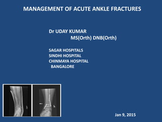 MANAGEMENT OF ACUTE ANKLE FRACTURES
Dr UDAY KUMAR
MS(Orth) DNB(Orth)
SAGAR HOSPITALS
SINDHI HOSPITAL
CHINMAYA HOSPITAL
BANGALORE
Jan 9, 2015
 