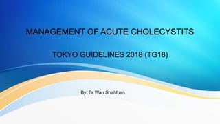 MANAGEMENT OF ACUTE CHOLECYSTITS
TOKYO GUIDELINES 2018 (TG18)
By: Dr Wan Shahfuan
 