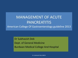 MANAGEMENT OF ACUTE
PANCREATITIS
American College Of Gastroenterology guideline 2013
Dr Subhasish Deb
Dept. of General Medicine
Burdwan Medical College And Hospital
Dr. Subhasish Deb, BMCH
 