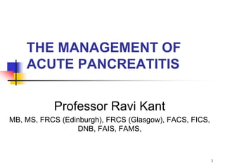 THE MANAGEMENT OF
ACUTE PANCREATITIS
Professor Ravi Kant
MB, MS, FRCS (Edinburgh), FRCS (Glasgow), FACS, FICS,
DNB, FAIS, FAMS,
1
 