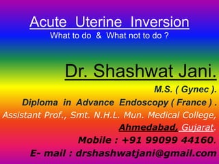 Acute Uterine Inversion
What to do & What not to do ?
Dr. Shashwat Jani.
M.S. ( Gynec ).
Diploma in Advance Endoscopy ( France ) .
Assistant Prof., Smt. N.H.L. Mun. Medical College,
Ahmedabad, Gujarat.
Mobile : +91 99099 44160.
E- mail : drshashwatjani@gmail.com
 