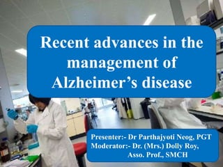 Recent advances in the
management of
Alzheimer’s disease
Presenter:- Dr Parthajyoti Neog, PGT
Moderator:- Dr. (Mrs.) Dolly Roy,
Asso. Prof., SMCH
 