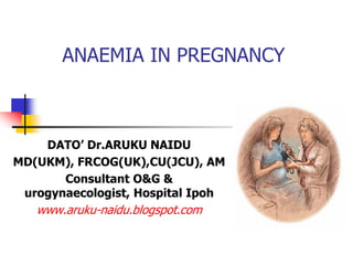 ANAEMIA IN PREGNANCY
DATO’ Dr.ARUKU NAIDU
MD(UKM), FRCOG(UK),CU(JCU), AM
Consultant O&G &
urogynaecologist, Hospital Ipoh
www.aruku-naidu.blogspot.com
 