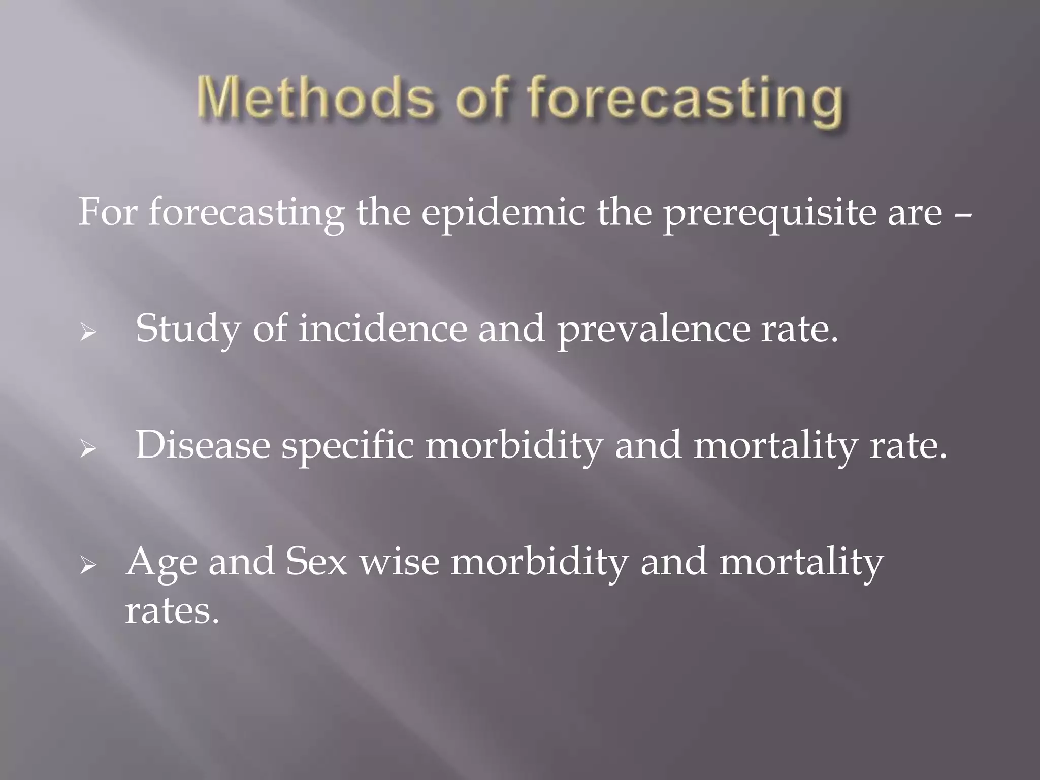 For forecasting the epidemic the prerequisite are –
 Study of incidence and prevalence rate.
 Disease specific morbidity and mortality rate.
 Age and Sex wise morbidity and mortality
rates.
 