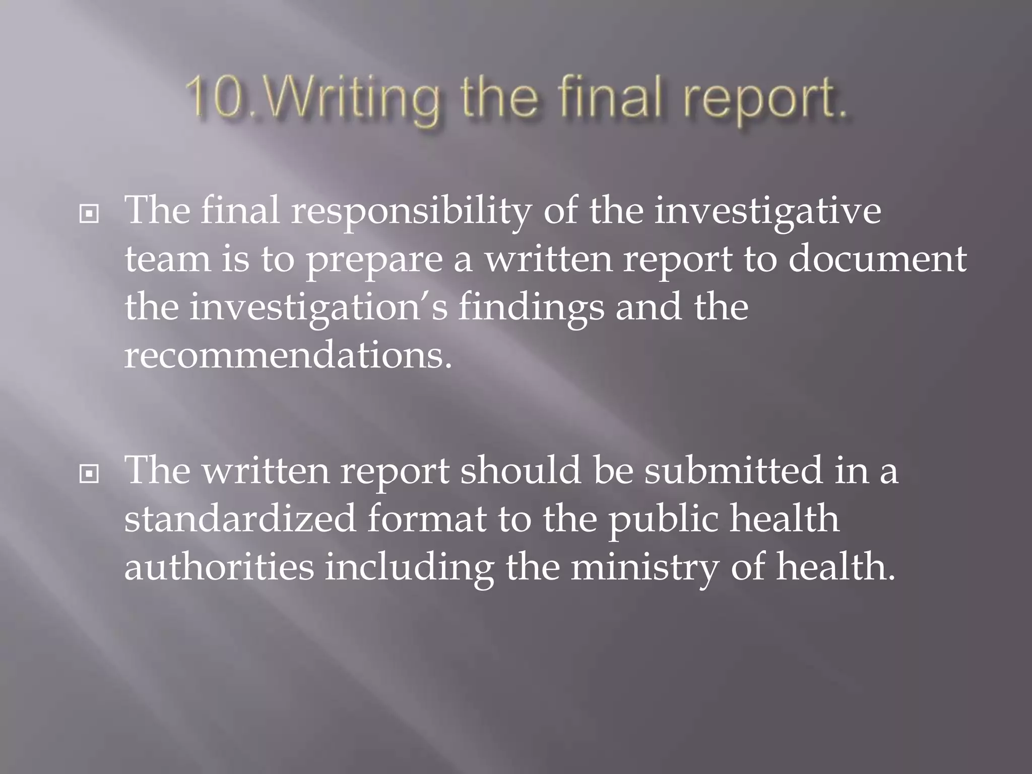  The final responsibility of the investigative
team is to prepare a written report to document
the investigation’s findings and the
recommendations.
 The written report should be submitted in a
standardized format to the public health
authorities including the ministry of health.
 
