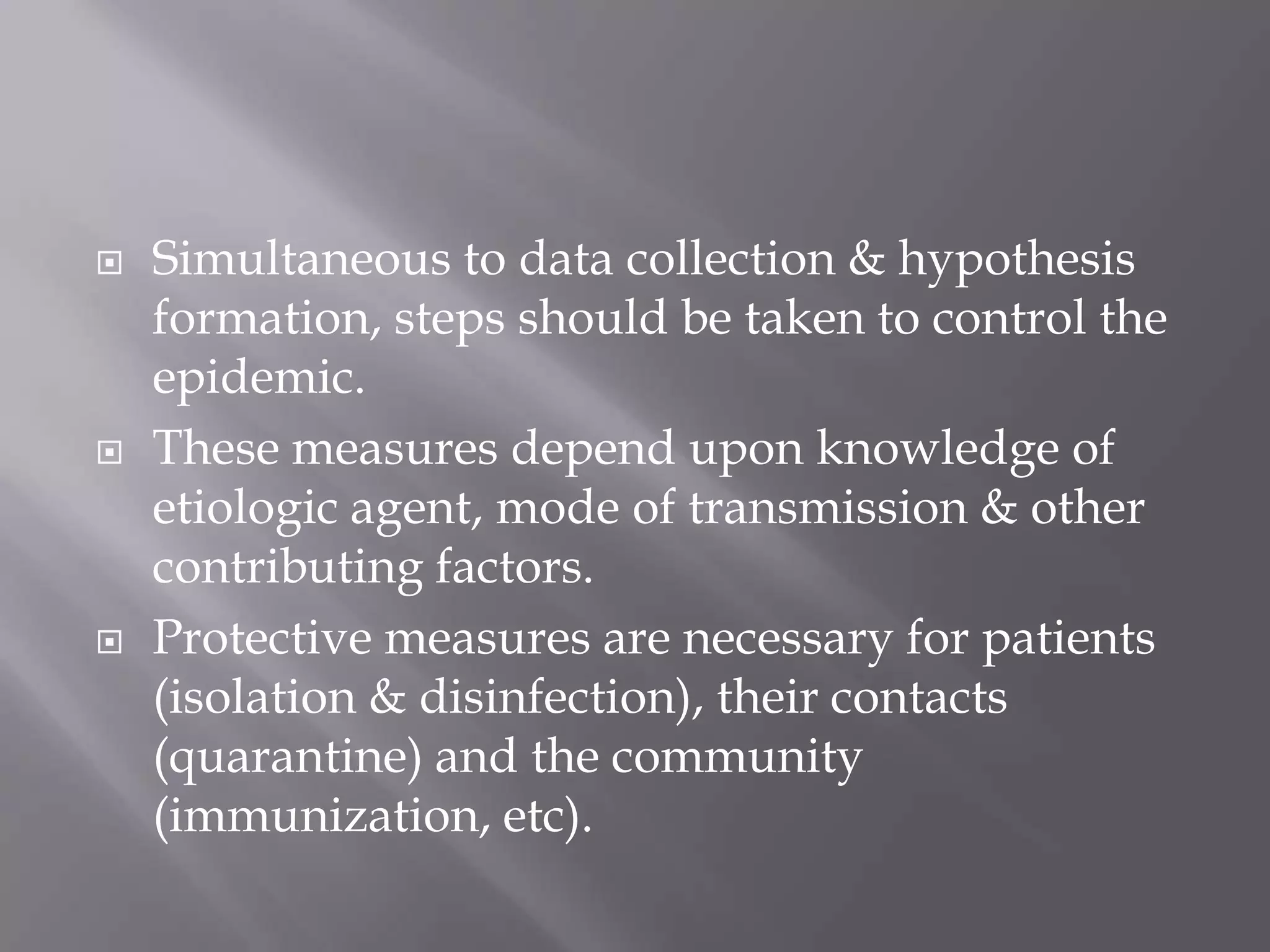  Simultaneous to data collection & hypothesis
formation, steps should be taken to control the
epidemic.
 These measures depend upon knowledge of
etiologic agent, mode of transmission & other
contributing factors.
 Protective measures are necessary for patients
(isolation & disinfection), their contacts
(quarantine) and the community
(immunization, etc).
 