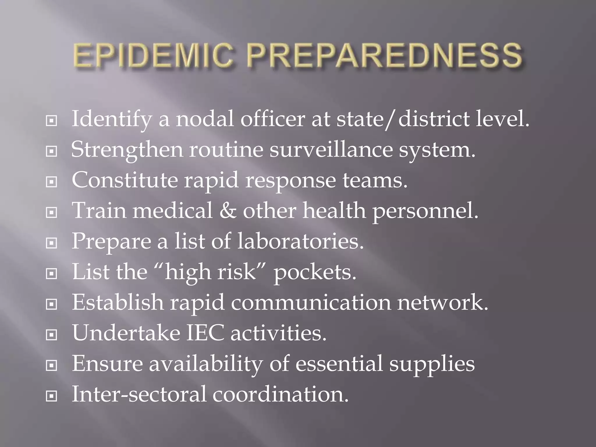  Identify a nodal officer at state/district level.
 Strengthen routine surveillance system.
 Constitute rapid response teams.
 Train medical & other health personnel.
 Prepare a list of laboratories.
 List the “high risk” pockets.
 Establish rapid communication network.
 Undertake IEC activities.
 Ensure availability of essential supplies
 Inter-sectoral coordination.
 