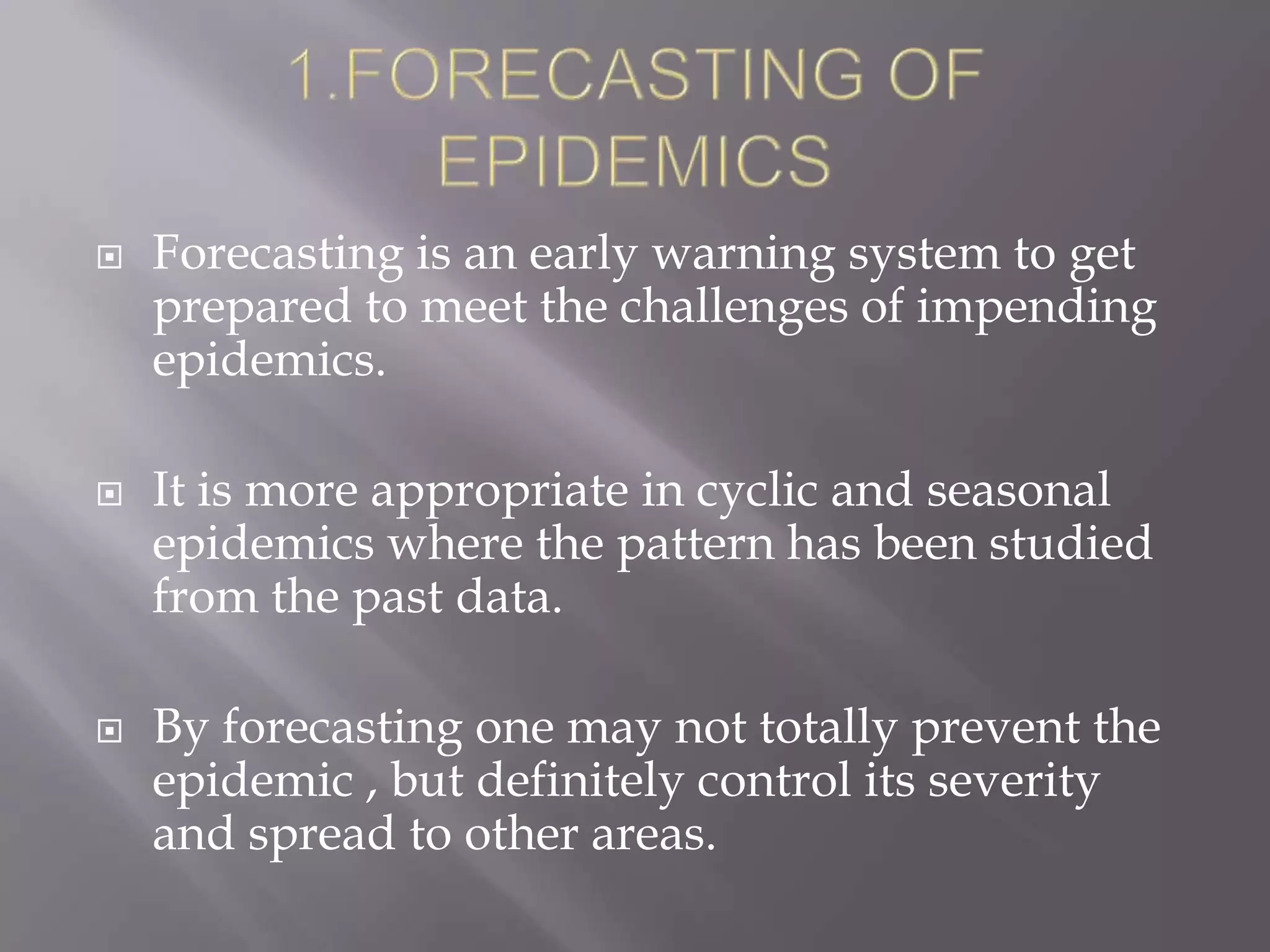  Forecasting is an early warning system to get
prepared to meet the challenges of impending
epidemics.
 It is more appropriate in cyclic and seasonal
epidemics where the pattern has been studied
from the past data.
 By forecasting one may not totally prevent the
epidemic , but definitely control its severity
and spread to other areas.
 