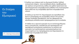 Οι Εταίροι
του
Εξωτερικού
Ο ρόλος των εταίρων από το εξωτερικό (Ιταλία, Γαλλία)
ουσιαστικά στόχευε στην ανταλλαγή ιδεών, προβλημάτων
και τρόπων αντιμετώπισης καθώς και ορθών πρακτικών και
αποτελεσματικών επιμορφωτικών μεθόδων στο συγκεκριμένο
θέμα αλλά και της συγγραφής σχετικού επιμορφωτικού
υλικού.
Η Ιταλία με την H.R.Y.O. δημιούργησε και προώθησε ένα
δίκτυο υποστήριξης και συγγραφής υλικού στα γνωστά
Κέντρα Υποδοχής Προσφύγων, για την εφαρμογή και
αξιολόγηση εκπαιδευτικών προγραμμάτων για τη νεολαία.
Η Γαλλία και η σχετική εμπειρία της σε αντίστοιχα θέματα
όπως ενσωμάτωση, εκπαίδευση και προσαρμογή των
προσφύγων-μεταναστών εμπλούτισε τις γνώσεις και
εμπειρίες των εμπλεκομένων εμπειρογνωμόνων και
συμμετεχόντων του προγράμματος και δημιούργησε το
αντίστοιχο επιμορφωτικό υλικό.
 