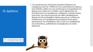 Οι Δράσεις
2. Την οργάνωση και υλοποίηση ημερίδων διάχυσης και
ενημέρωσης από την ΠΚΔΜ και τους εμπλεκόμενους δήμους,
στην Ελλάδα, καθώς και τους αντίστοιχους συνεργαζόμενους
φορείς στην Ιταλία και τη Γαλλία. Αυτές αφορούσαν και
απευθύνονταν σε επιμορφωτές, καθηγητές, εκπαιδευτικούς,
ερευνητές, την τοπική κοινωνία και κάθε ενδιαφερόμενο
φορέα που θα αναλαμβάνει δράση σχετικά με το θέμα της
εκπαίδευσης των προσφυγικών-μεταναστευτικών ροών,
προκειμένου να ανταλλάξουν ιδέες, λύσεις σε προβλήματα
και καταστάσεις, μεθοδολογία επιμόρφωσης και καλές
πρακτικές.
 