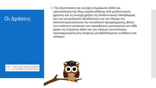 Οι Δράσεις
3. Την αξιοποίηση και συνεχή ενημέρωση αλλά και
τροποποίηση της όλης εργαλειοθήκης από μελλοντικούς
χρήστες και τη συνεχή χρήση της διαδικτυακής πλατφόρμας
και των ρουμπρικών αξιολόγησης για τον έλεγχο της
αποτελεσματικότητας του συνολικού προγράμματος, βάσει
των εκάστοτε αναγκών των προσφύγων-μεταναστών σε κάθε
χώρα της Ευρώπης αλλά και του κόσμου εκτενέστερα,
προσαρμοσμένη στις διαρκώς μεταβαλλόμενες συνθήκες και
ανάγκες
 