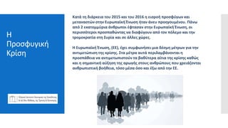 Η
Προσφυγική
Κρίση
Pressreleases
webinars
Feature articles
Sponsored
content
emails
Κατά τη διάρκεια του 2015 και του 2016 η εισροή προσφύγων και
μεταναστών στην Ευρωπαϊκή Ένωση ήταν άνευ προηγουμένου. Πάνω
από 2 εκατομμύρια άνθρωποι έφτασαν στην Ευρωπαϊκή Ένωση, οι
περισσότεροι προσπαθώντας να διαφύγουν από τον πόλεμο και την
τρομοκρατία στη Συρία και σε άλλες χώρες.
Η Ευρωπαϊκή Ένωση, (ΕΕ), έχει συμφωνήσει μια δέσμη μέτρων για την
αντιμετώπιση της κρίσης. Στα μέτρα αυτά περιλαμβάνονται η
προσπάθεια να αντιμετωπιστούν τα βαθύτερα αίτια της κρίσης καθώς
και η σημαντική αύξηση της αρωγής στους ανθρώπους που χρειάζονται
ανθρωπιστική βοήθεια, τόσο μέσα όσο και έξω από την ΕΕ.
 