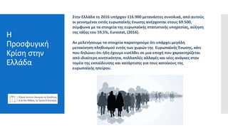 Η
Προσφυγική
Κρίση στην
Ελλάδα
Pressreleases
webinars
Feature articles
Sponsored
content
emails
Στην Ελλάδα το 2016 υπήρχαν 116.900 μετανάστες συνολικά, από αυτούς
οι γεννημένοι εκτός ευρωπαϊκής ένωσης ανέρχονται στους 69.500,
σύμφωνα με τα στοιχεία της ευρωπαϊκής στατιστικής υπηρεσίας, αύξηση
της τάξης του 59,5%, Eurostat, (2016).
Αν μελετήσουμε τα στοιχεία παρατηρούμε ότι υπάρχει μεγάλη
μετακίνηση πληθυσμού εντός των χωρών της Ευρωπαϊκής Ένωσης, κάτι
που δηλώνει ότι ήδη έχουμε εισέλθει σε μια εποχή που χαρακτηρίζεται
από ιδιαίτερη κινητικότητα, πολλαπλές αλλαγές και νέες ανάγκες στον
τομέα της εκπαίδευσης και κατάρτισης για τους κατοίκους της
ευρωπαϊκής ηπείρου.
 