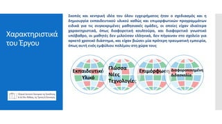 Χαρακτηριστικά
του Έργου
Εκπαιδευτικό
Υλικό
Γλώσσα
Νέες
Τεχνολογίες
Επιμόρφωση Διαφοροποιημένη
Διδασκαλία
Σκοπός και κεντρική ιδέα του όλου εγχειρήματος ήταν ο σχεδιασμός και η
δημιουργία εκπαιδευτικού υλικού καθώς και επιμορφωτικών προγραμμάτων
ειδικά για τις συγκεκριμένες μαθησιακές ομάδες, οι οποίες είχαν ιδιαίτερα
χαρακτηριστικά, όπως διαφορετική κουλτούρα, και διαφορετικό γνωστικό
υπόβαθρο, οι μαθητές δεν μιλούσαν ελληνικά, δεν πήγαιναν στο σχολείο για
αρκετό χρονικό διάστημα, και είχαν βιώσει μία πρότερη τραυματική εμπειρία,
όπως αυτή ενός εμφύλιου πολέμου στη χώρα τους
 