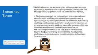 Σκοπός του
Έργου
Nα βελτιώσει και αντιμετωπίσει την υπάρχουσα κατάσταση
της ύπαρξης προσφυγικών πληθυσμών στην Ευρώπη υπό ένα
επιμορφωτικό, ψυχοκοινωνικό και εκπαιδευτικό πρίσμα,
Η Ομαλή προσαρμογή και ενσωμάτωση στις κοινωνικές και
εκπαιδευτικές συνθήκες των προσφύγων-μεταναστών, η
εξοικείωση με την τοπική και εθνική κατ’επέκταση πολιτιστική
κουλτούρα καθώς και η ανάπτυξη της γλωσσικής παιδείας με
τη χρήση υπολογιστών, αλλά και η ευαισθητοποίηση τόσο των
ίδιων όσο και όλων των εμπλεκόμενων φορέων και
κατ’επέκταση των τοπικών και ευρύτερων κοινωνιών σε
θέματα διαφορετικότητας, ανεκτικότητας, συνεργασίας,
κουλτούρας, διαπολιτισμικής εκπαίδευσης και ανθρωπίνων
δικαιωμάτων.
 