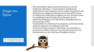 Στόχοι του
Έργου
Nα αναπτυχθούν σχέσεις εμπιστοσύνης με τον τοπικό
πληθυσμό, αφετέρου, ο συγκεκριμένος προσφυγικός
πληθυσμός να προετοιμαστεί για την ομαλή ενσωμάτωση στα
δεδομένα της σύγχρονης ελληνικής κοινωνίας αλλά και για
μια πιθανή και μελλοντική μετάβασή του στο εξωτερικό μέσω
της εκμάθησης μιας δεύτερης ξένης γλώσσας και της
ανάπτυξης δεξιοτήτων στις Τεχνολογίες Πληροφορικής και
Επικοινωνιών, (ΤΠΕ).
H διδασκαλία της ελληνικής ή της αγγλικής ως δεύτερης ξένης
γλώσσας στόχευσε στη σταδιακή ανάπτυξη
γλωσσικών/επικοινωνιακών δεξιοτήτων, των προσφύγων-
μεταναστών καθώς επίσης και στην εξοικείωση τους με την
πολυγλωσσία και την πολιτισμική διαφορετικότητα.
 