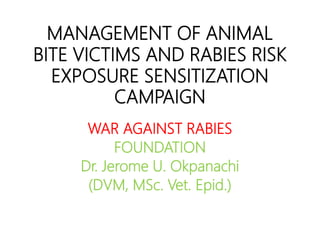MANAGEMENT OF ANIMAL
BITE VICTIMS AND RABIES RISK
EXPOSURE SENSITIZATION
CAMPAIGN
WAR AGAINST RABIES
FOUNDATION
Dr. Jerome U. Okpanachi
(DVM, MSc. Vet. Epid.)
 