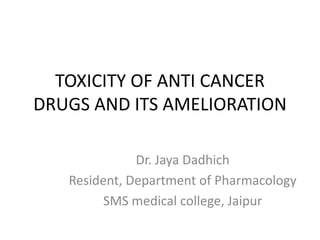 TOXICITY OF ANTI CANCER
DRUGS AND ITS AMELIORATION
Dr. Jaya Dadhich
Resident, Department of Pharmacology
SMS medical college, Jaipur
 