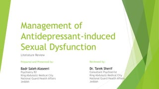 Management of
Antidepressant-induced
Sexual Dysfunction
Literature Review
Prepared and Presented by:
Badr Saleh Alaseeri
Psychiatry R2
King Abdulaziz Medical City
National Guard Health Affairs
Jeddah
Reviewed by:
Dr. Tarek Sherif
Consultant Psychiatrist
King Abdulaziz Medical City
National Guard Health Affairs
Jeddah
 