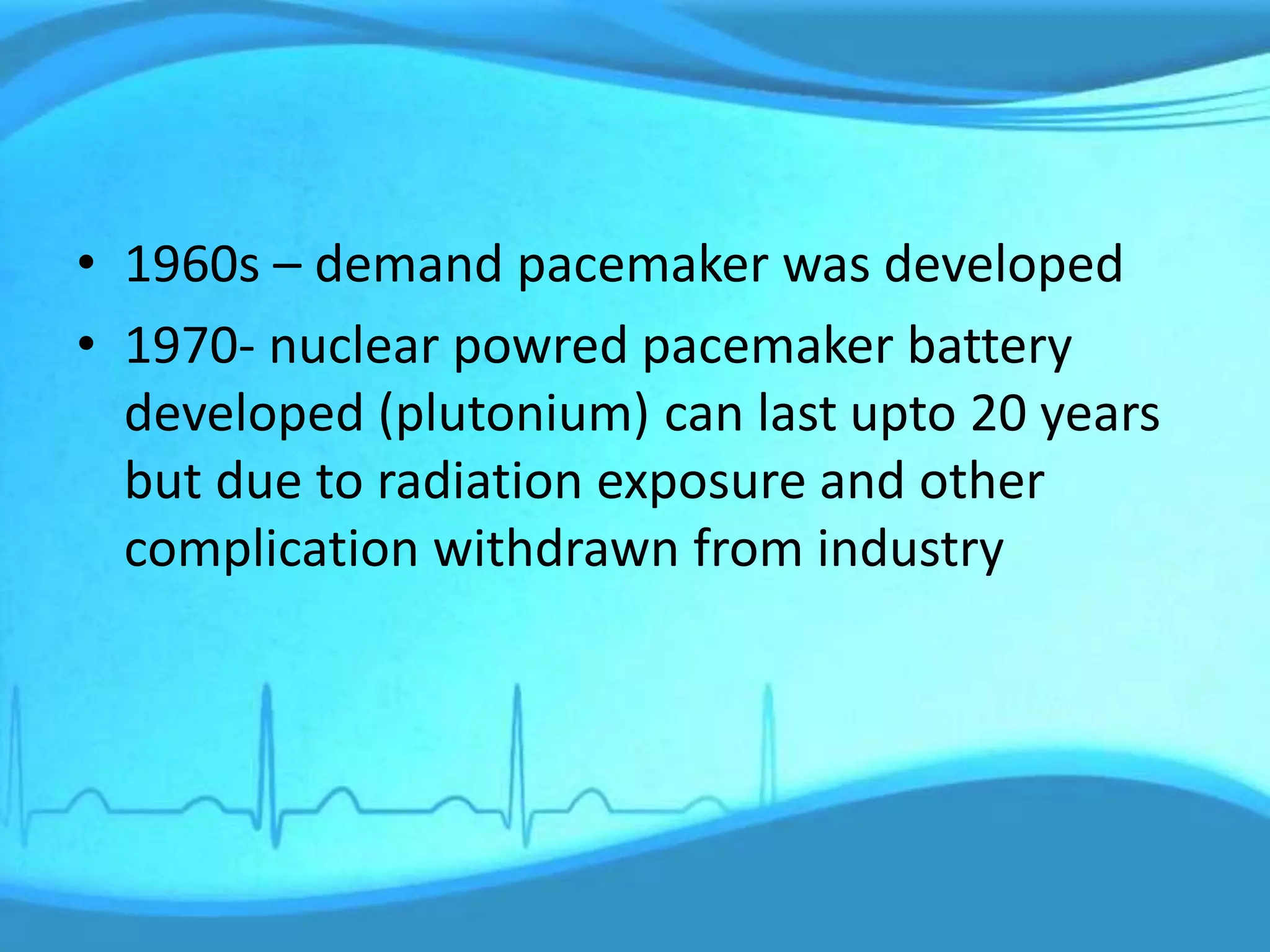 • 1960s – demand pacemaker was developed
• 1970- nuclear powred pacemaker battery
developed (plutonium) can last upto 20 years
but due to radiation exposure and other
complication withdrawn from industry
 