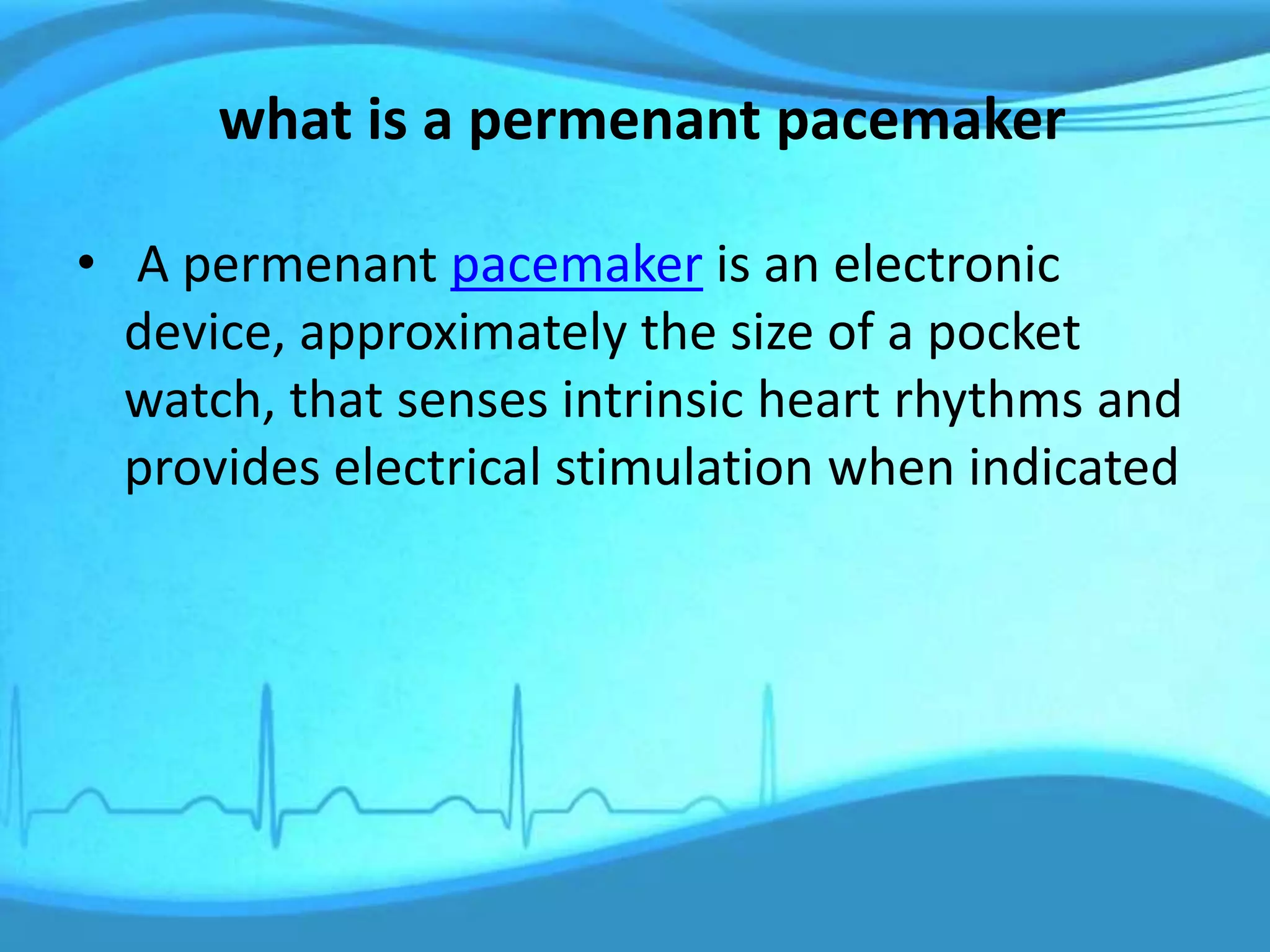 what is a permenant pacemaker
• A permenant pacemaker is an electronic
device, approximately the size of a pocket
watch, that senses intrinsic heart rhythms and
provides electrical stimulation when indicated
 