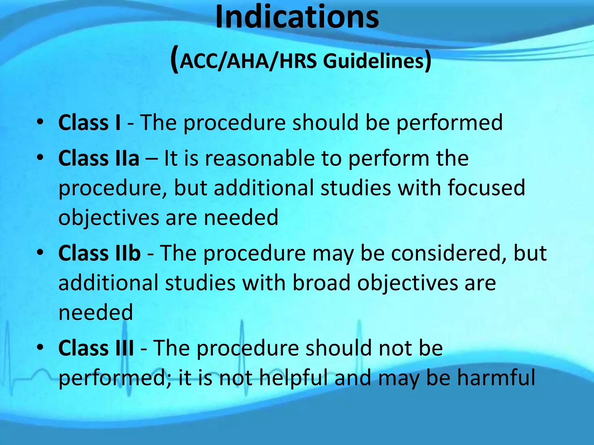 Indications
(ACC/AHA/HRS Guidelines)
• Class I - The procedure should be performed
• Class IIa – It is reasonable to perform the
procedure, but additional studies with focused
objectives are needed
• Class IIb - The procedure may be considered, but
additional studies with broad objectives are
needed
• Class III - The procedure should not be
performed; it is not helpful and may be harmful
 
