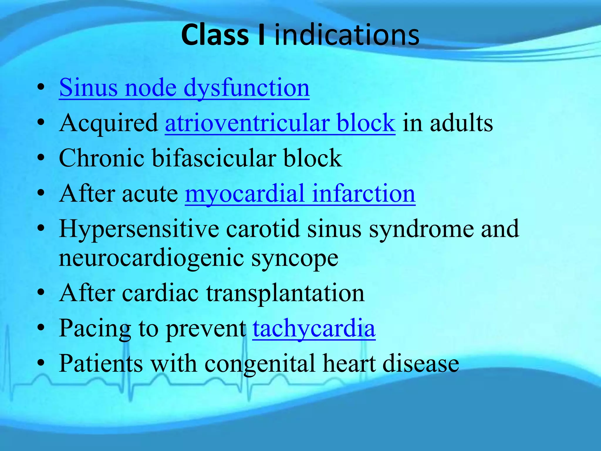 Class I indications
• Sinus node dysfunction
• Acquired atrioventricular block in adults
• Chronic bifascicular block
• After acute myocardial infarction
• Hypersensitive carotid sinus syndrome and
neurocardiogenic syncope
• After cardiac transplantation
• Pacing to prevent tachycardia
• Patients with congenital heart disease
 