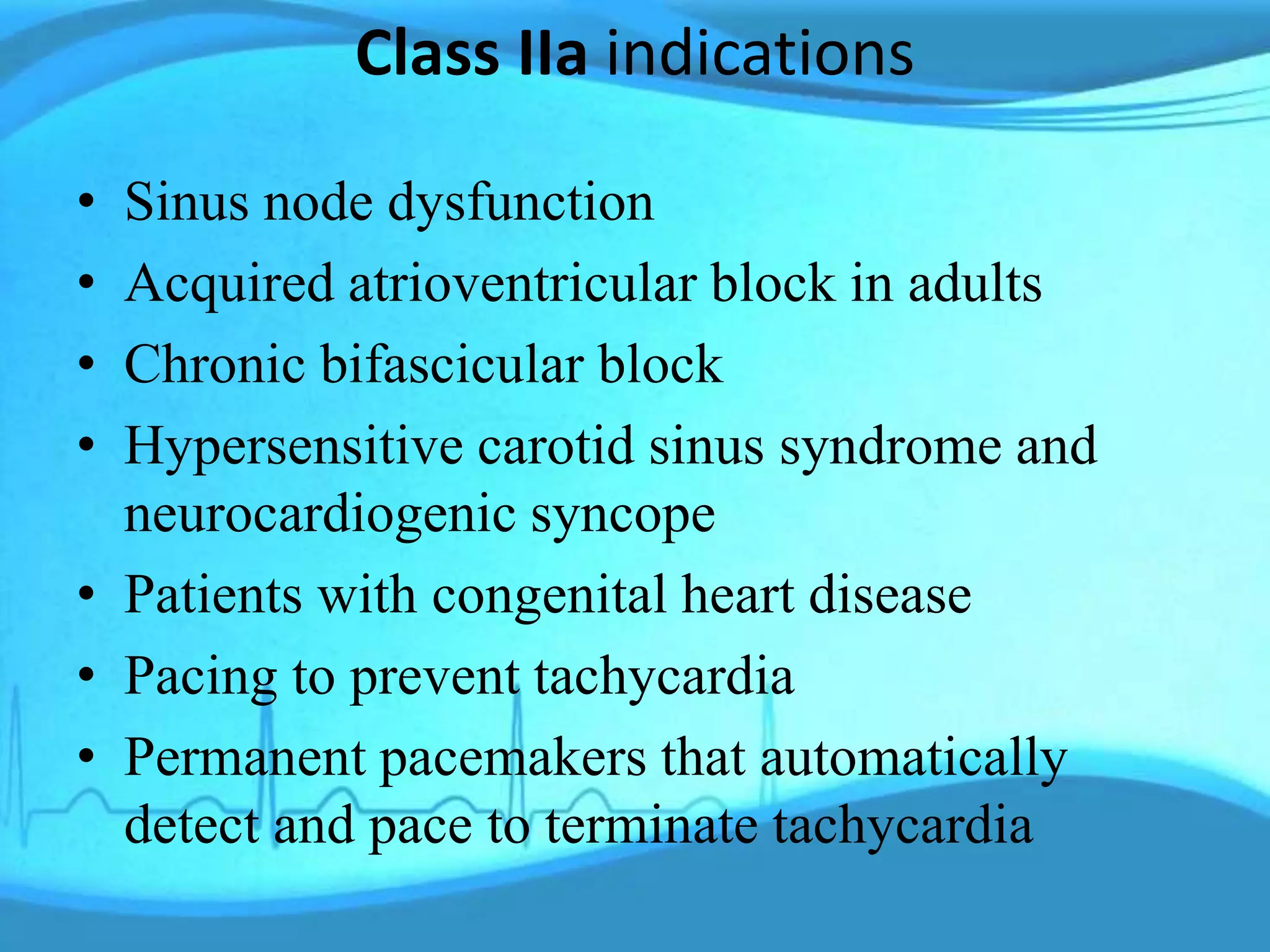Class IIa indications
• Sinus node dysfunction
• Acquired atrioventricular block in adults
• Chronic bifascicular block
• Hypersensitive carotid sinus syndrome and
neurocardiogenic syncope
• Patients with congenital heart disease
• Pacing to prevent tachycardia
• Permanent pacemakers that automatically
detect and pace to terminate tachycardia
 