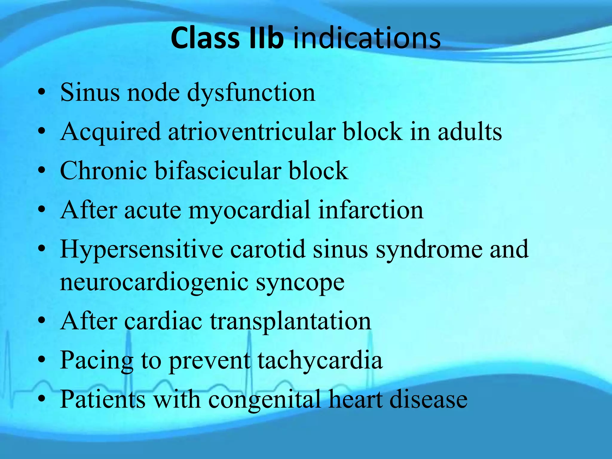 Class IIb indications
• Sinus node dysfunction
• Acquired atrioventricular block in adults
• Chronic bifascicular block
• After acute myocardial infarction
• Hypersensitive carotid sinus syndrome and
neurocardiogenic syncope
• After cardiac transplantation
• Pacing to prevent tachycardia
• Patients with congenital heart disease
 