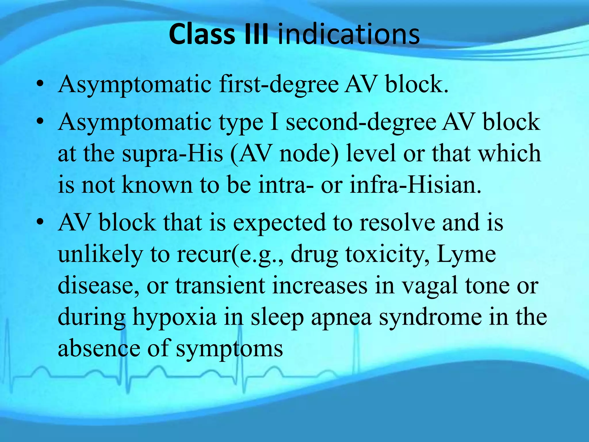 Class III indications
• Asymptomatic first-degree AV block.
• Asymptomatic type I second-degree AV block
at the supra-His (AV node) level or that which
is not known to be intra- or infra-Hisian.
• AV block that is expected to resolve and is
unlikely to recur(e.g., drug toxicity, Lyme
disease, or transient increases in vagal tone or
during hypoxia in sleep apnea syndrome in the
absence of symptoms
 