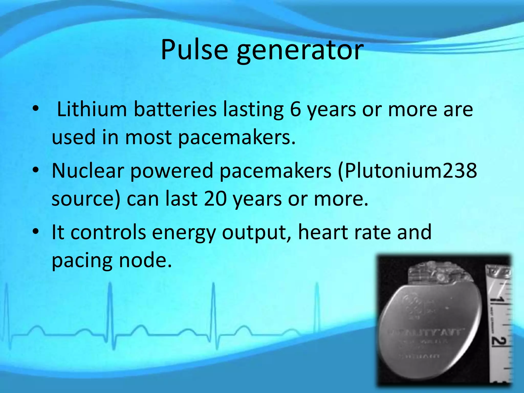 Pulse generator
• Lithium batteries lasting 6 years or more are
used in most pacemakers.
• Nuclear powered pacemakers (Plutonium238
source) can last 20 years or more.
• It controls energy output, heart rate and
pacing node.
 
