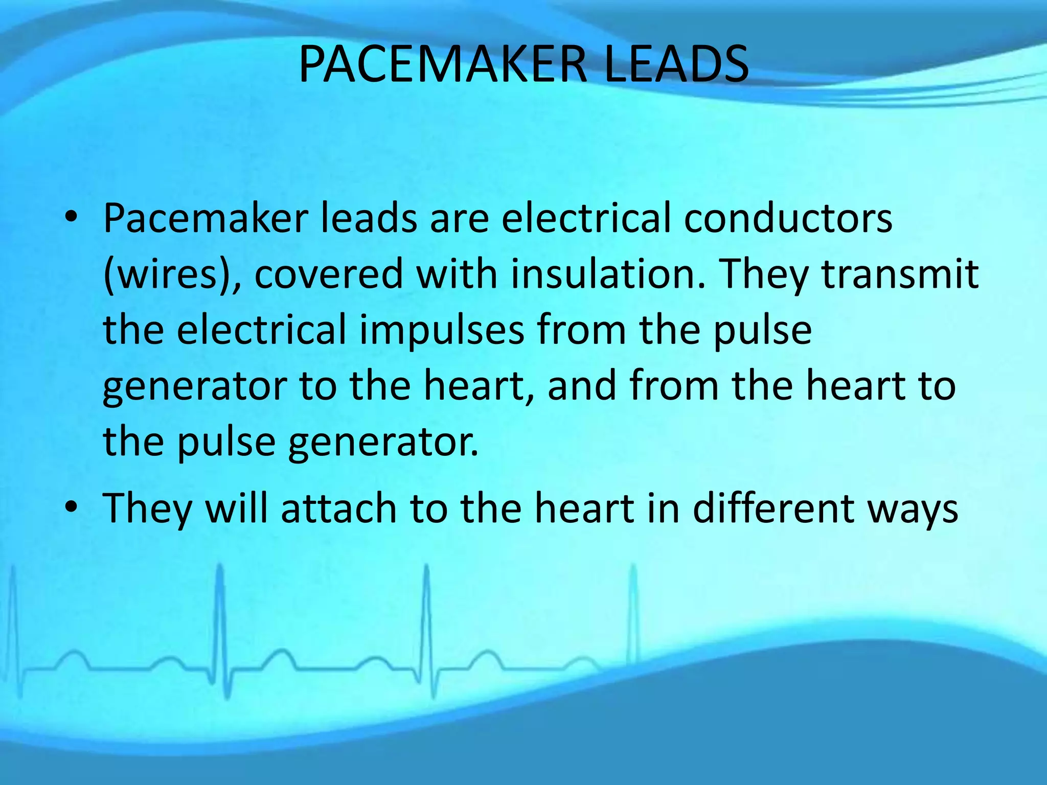 PACEMAKER LEADS
• Pacemaker leads are electrical conductors
(wires), covered with insulation. They transmit
the electrical impulses from the pulse
generator to the heart, and from the heart to
the pulse generator.
• They will attach to the heart in different ways
 