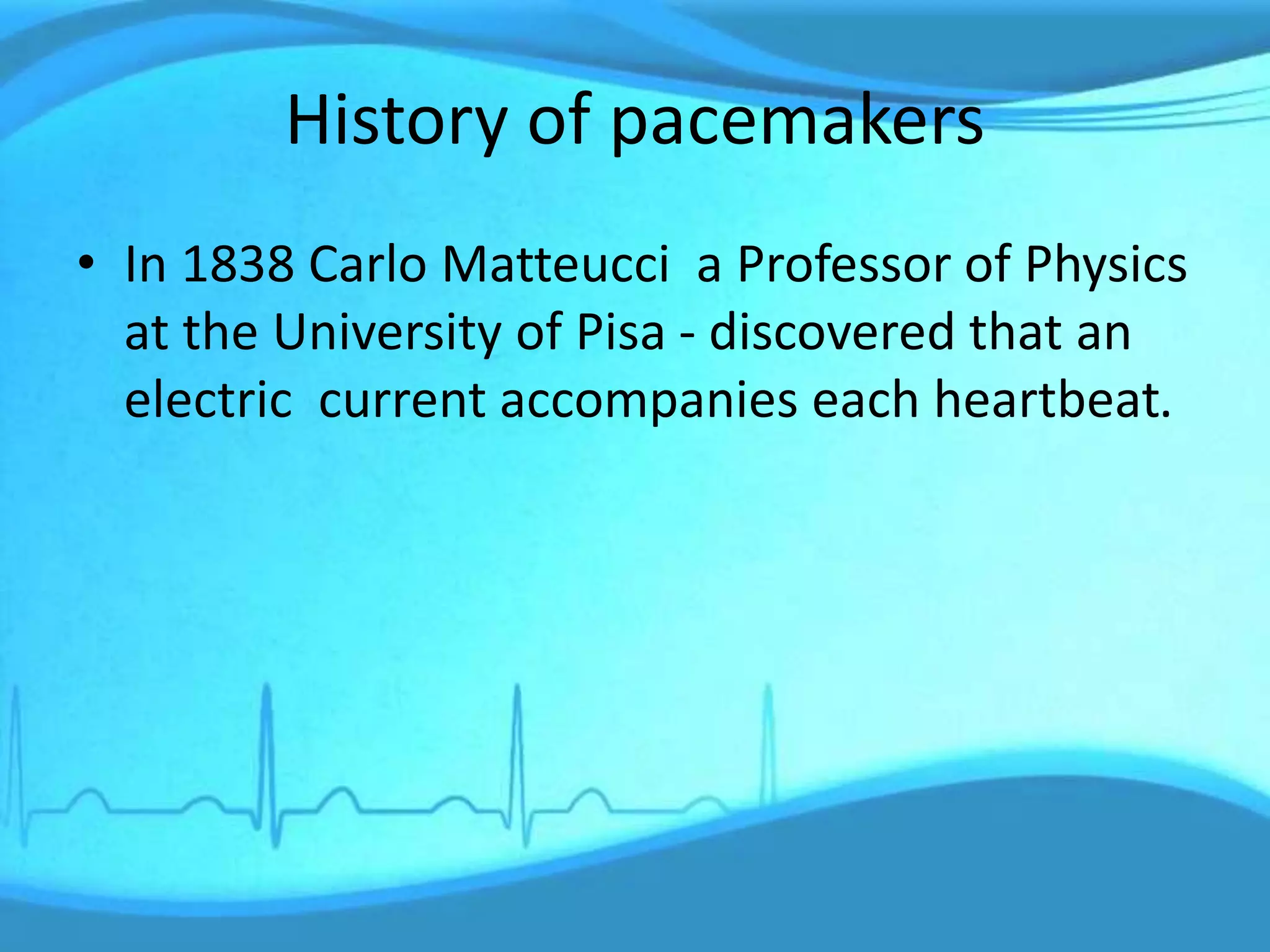 History of pacemakers
• In 1838 Carlo Matteucci a Professor of Physics
at the University of Pisa - discovered that an
electric current accompanies each heartbeat.
 