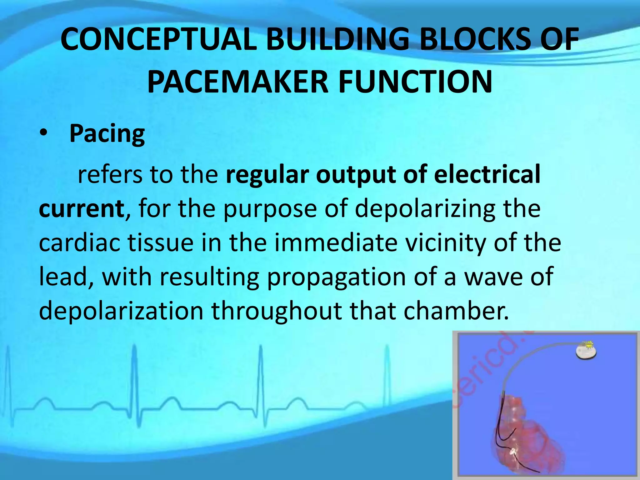 CONCEPTUAL BUILDING BLOCKS OF
PACEMAKER FUNCTION
• Pacing
refers to the regular output of electrical
current, for the purpose of depolarizing the
cardiac tissue in the immediate vicinity of the
lead, with resulting propagation of a wave of
depolarization throughout that chamber.
 
